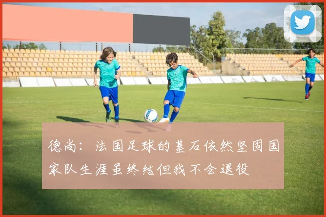 德尚：法国足球的基石依然坚固国家队生涯虽终结但我不会退役