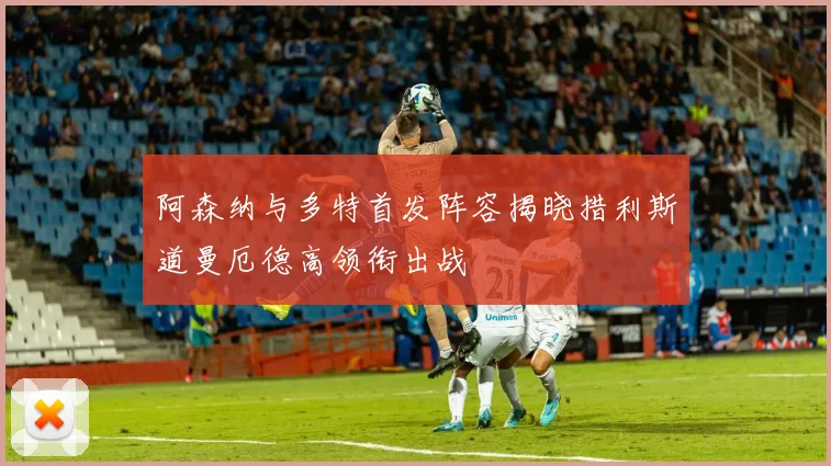 阿森纳与多特首发阵容揭晓措利斯道曼厄德高领衔出战